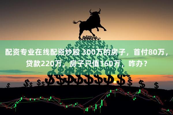 配资专业在线配资炒股 300万的房子,首付80万,贷款220万,房子只值160万,咋办?