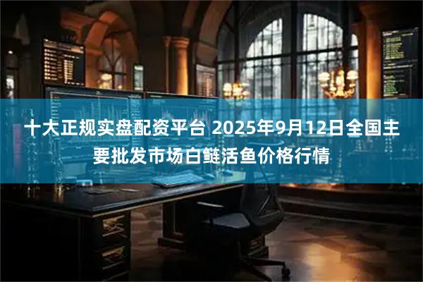 十大正规实盘配资平台 2025年9月12日全国主要批发市场白鲢活鱼价格行情
