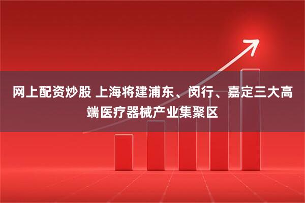 网上配资炒股 上海将建浦东、闵行、嘉定三大高端医疗器械产业集聚区