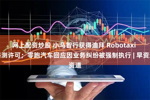 网上配资炒股 小马智行获得迪拜 Robotaxi 路测许可；零跑汽车回应因业务纠纷被强制执行 | 早资道